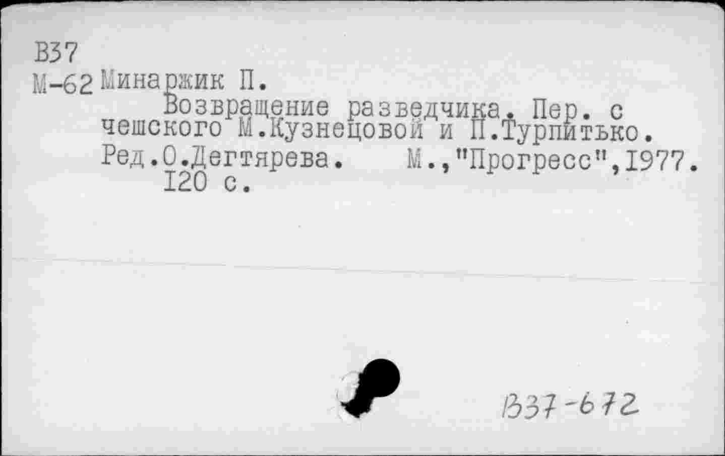 ﻿В37
^-62 Рина ржи к П.
Возвращение разведчика. Пер. с чешского М.Кузнецовой и П.Турпитько. Ред.О.Дегтярева.	М.,"Прогресс",1977.
120 с.
